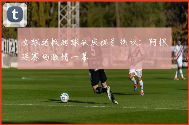 女球迷掀起球衣庆祝引热议：阿根廷赛场激情一幕