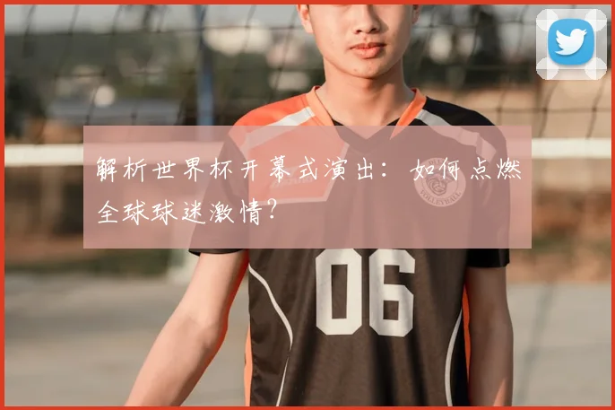 解析世界杯开幕式演出：如何点燃全球球迷激情？