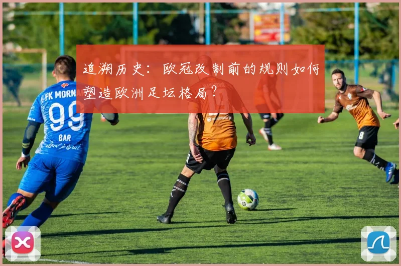 追溯历史：欧冠改制前的规则如何塑造欧洲足坛格局？