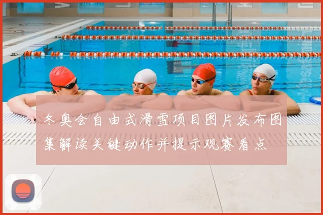 冬奥会自由式滑雪项目图片发布图集解读关键动作并提示观赛看点
