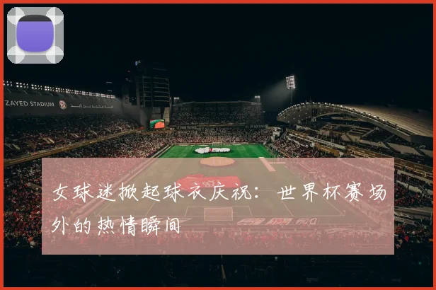 女球迷掀起球衣庆祝:世界杯赛场外的热情瞬间