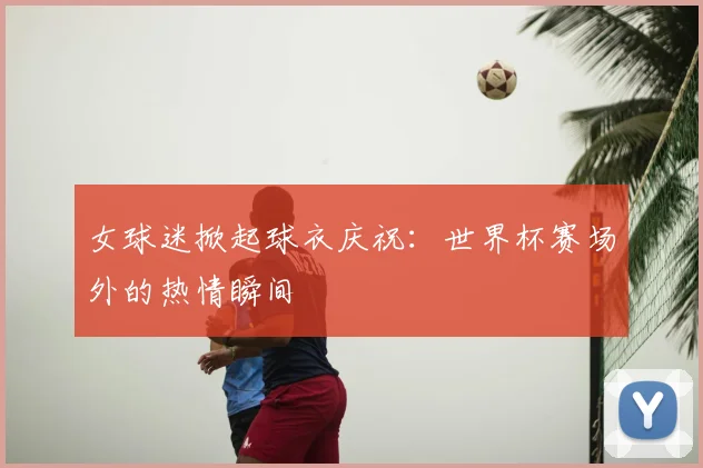 女球迷掀起球衣庆祝：世界杯赛场外的热情瞬间
