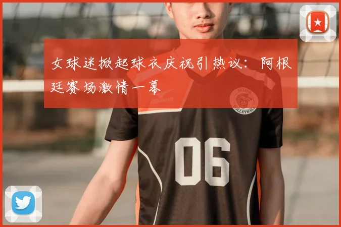 女球迷掀起球衣庆祝引热议：阿根廷赛场激情一幕