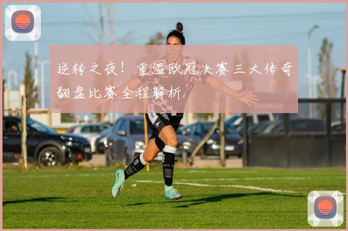 逆转之夜！重温欧冠决赛三大传奇翻盘比赛全程解析