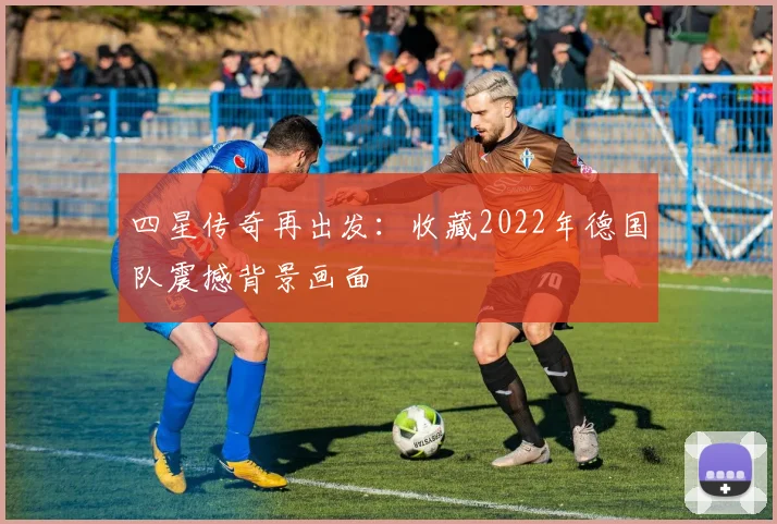 四星传奇再出发：收藏2022年德国队震撼背景画面