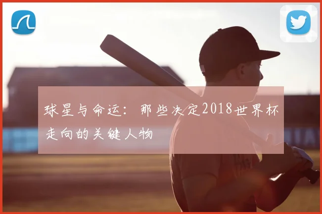 球星与命运:那些决定2018世界杯走向的关键人物