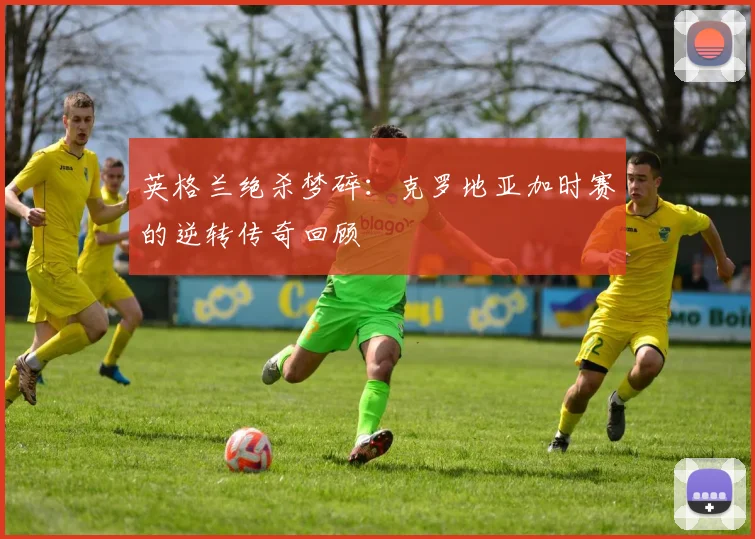 英格兰绝杀梦碎:克罗地亚加时赛的逆转传奇回顾