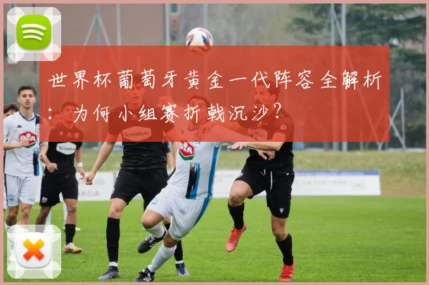 世界杯葡萄牙黄金一代阵容全解析：为何小组赛折戟沉沙？