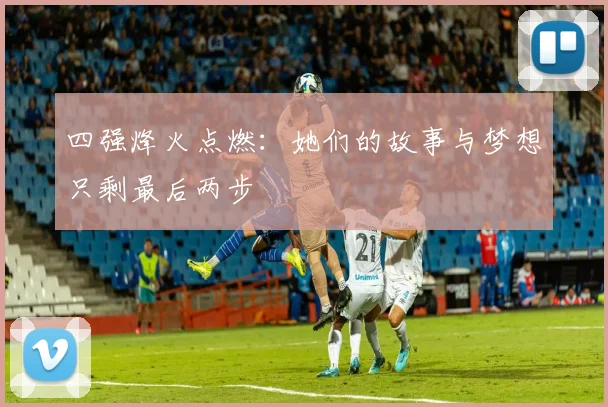四强烽火点燃：她们的故事与梦想只剩最后两步
