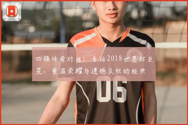 四强传奇对话：专访2018世界杯巨星，重温荣耀与遗憾交织的经典