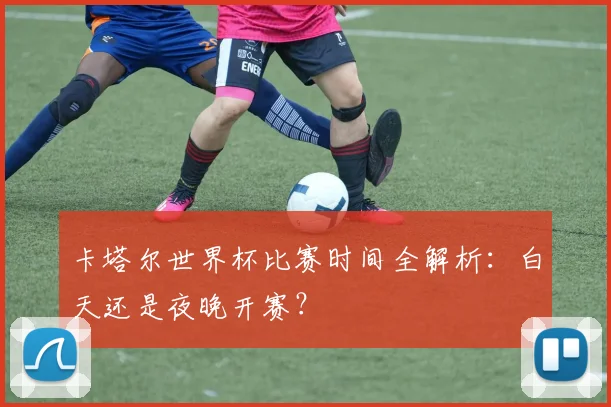 卡塔尔世界杯比赛时间全解析：白天还是夜晚开赛？
