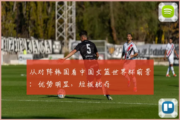 从对阵韩国看中国女篮世界杯前景:优势明显,短板犹存