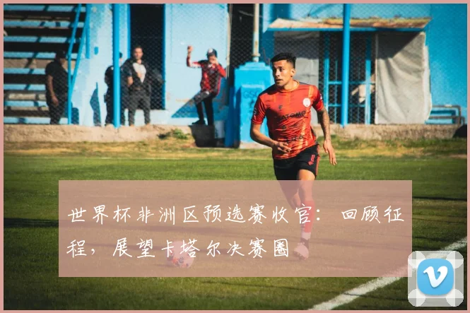 世界杯非洲区预选赛收官：回顾征程，展望卡塔尔决赛圈