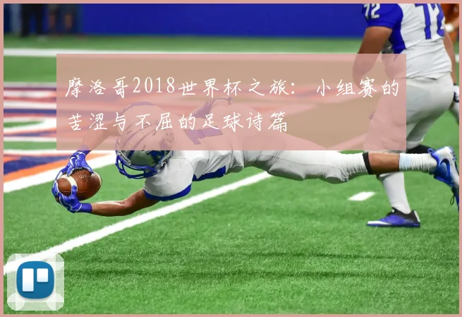 摩洛哥2018世界杯之旅：小组赛的苦涩与不屈的足球诗篇