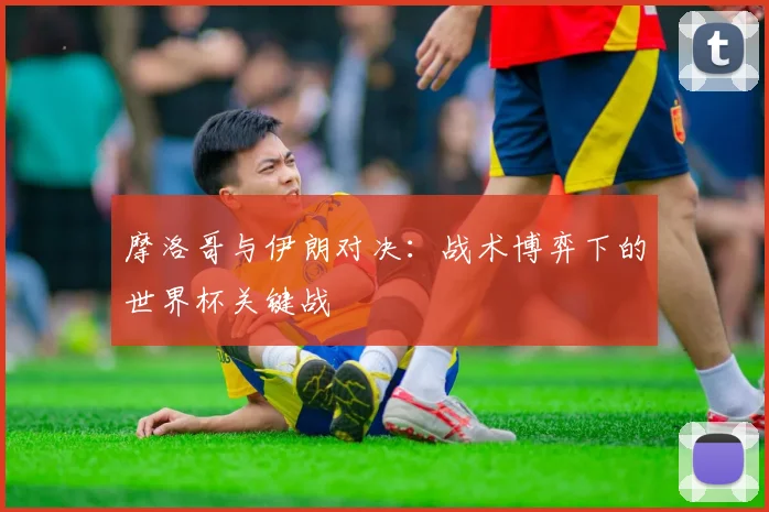 摩洛哥与伊朗对决：战术博弈下的世界杯关键战