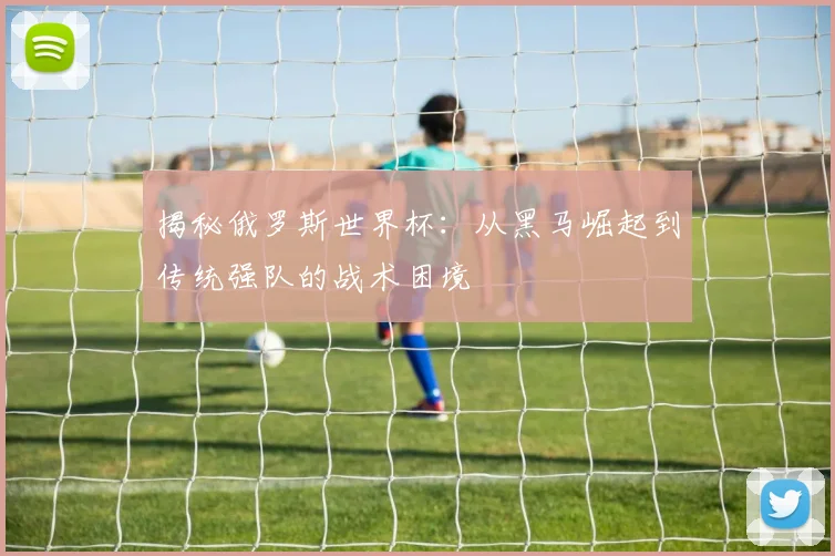 揭秘俄罗斯世界杯：从黑马崛起到传统强队的战术困境