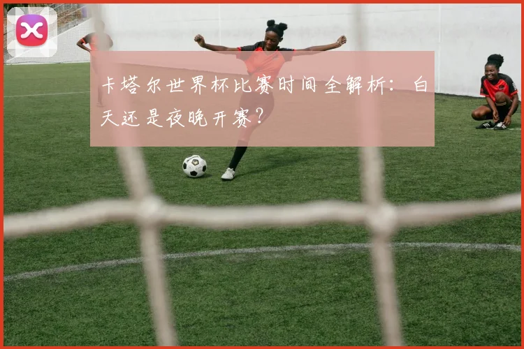 卡塔尔世界杯比赛时间全解析：白天还是夜晚开赛？