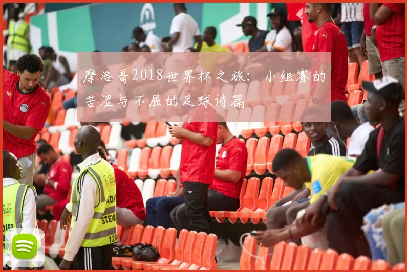 摩洛哥2018世界杯之旅：小组赛的苦涩与不屈的足球诗篇