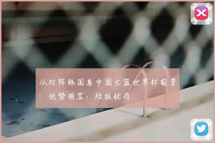 从对阵韩国看中国女篮世界杯前景:优势明显,短板犹存
